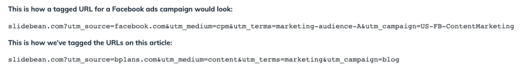 This is how a tagged URL for a Facebook ads campaign would look:

slidebean.com?utm_source=facebook.com&utm_medium=cpm&utm_terms=marketing-audience-A&utm_campaign=US-FB-ContentMarketing
This is how we’ve tagged the URLs on this article:

slidebean.com?utm_source=bplans.com&utm_medium=content&utm_terms=marketing&utm_campaign=blog